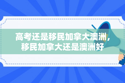 高考还是移民加拿大澳洲，移民加拿大还是澳洲好