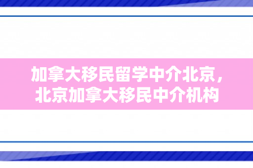 加拿大移民留学中介北京，北京加拿大移民中介机构