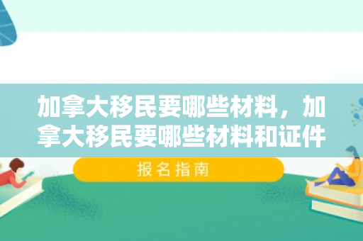 加拿大移民要哪些材料，加拿大移民要哪些材料和证件