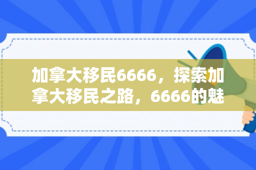 加拿大移民6666，探索加拿大移民之路，6666的魅力与机遇