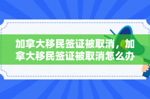 加拿大移民签证被取消，加拿大移民签证被取消怎么办