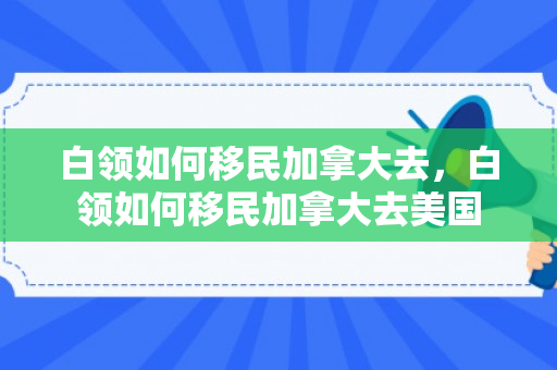白领如何移民加拿大去，白领如何移民加拿大去美国