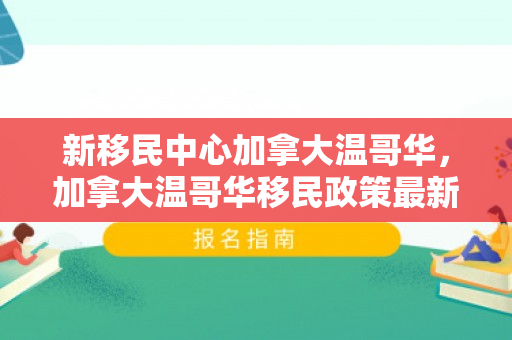 新移民中心加拿大温哥华，加拿大温哥华移民政策最新2021