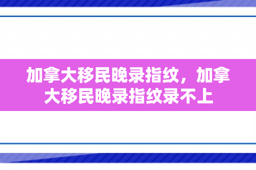加拿大移民晚录指纹，加拿大移民晚录指纹录不上