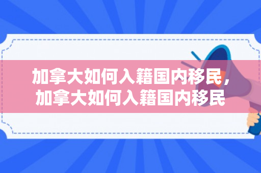 加拿大如何入籍国内移民，加拿大如何入籍国内移民
