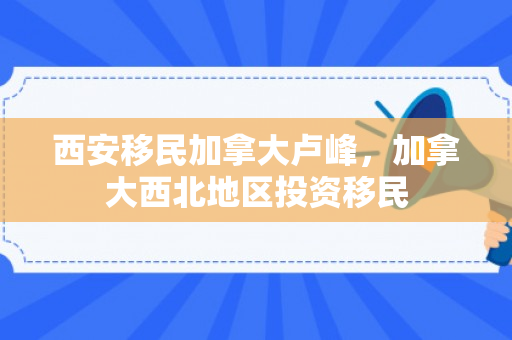 西安移民加拿大卢峰，加拿大西北地区投资移民