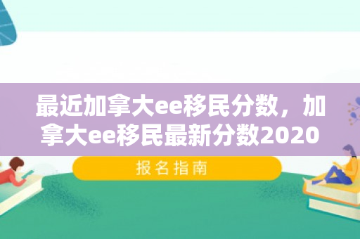 最近加拿大ee移民分数，加拿大ee移民最新分数2020