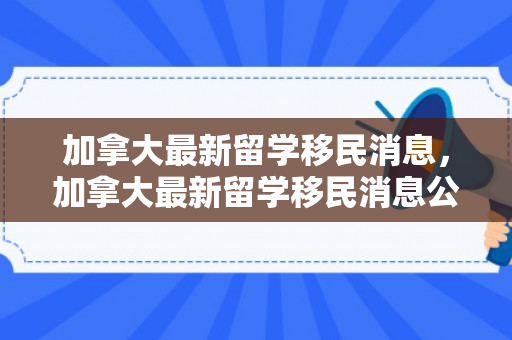 加拿大最新留学移民消息，加拿大最新留学移民消息公布