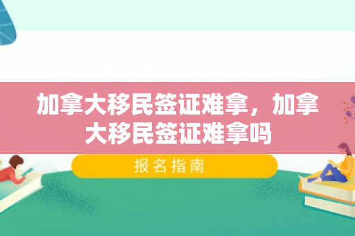 加拿大移民签证难拿，加拿大移民签证难拿吗
