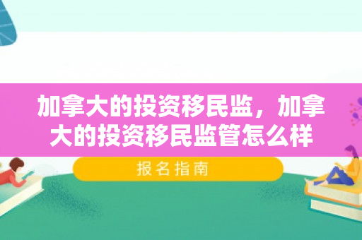 加拿大的投资移民监，加拿大的投资移民监管怎么样