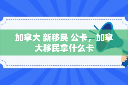 加拿大 新移民 公卡，加拿大移民拿什么卡