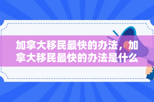 加拿大移民最快的办法，加拿大移民最快的办法是什么