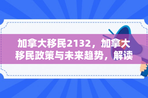 加拿大移民2132，加拿大移民政策与未来趋势，解读加拿大移民2132计划