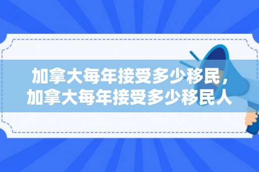加拿大每年接受多少移民，加拿大每年接受多少移民人口