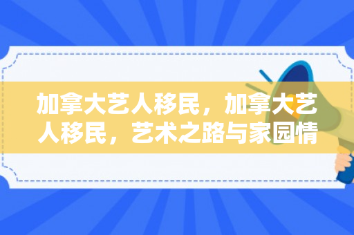 加拿大艺人移民，加拿大艺人移民，艺术之路与家园情怀的完美结合