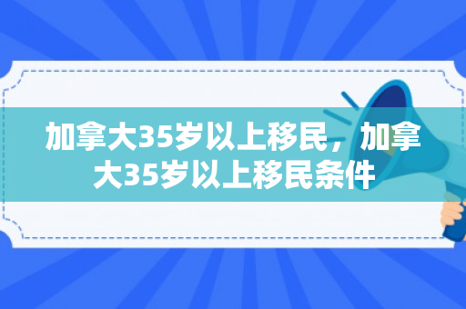 加拿大35岁以上移民，加拿大35岁以上移民条件