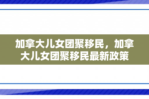 加拿大儿女团聚移民，加拿大儿女团聚移民最新政策