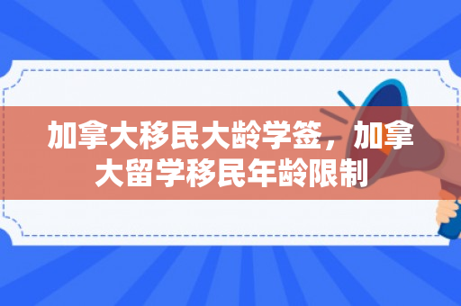 加拿大移民大龄学签，加拿大留学移民年龄限制