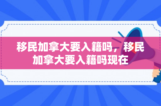 移民加拿大要入籍吗，移民加拿大要入籍吗现在