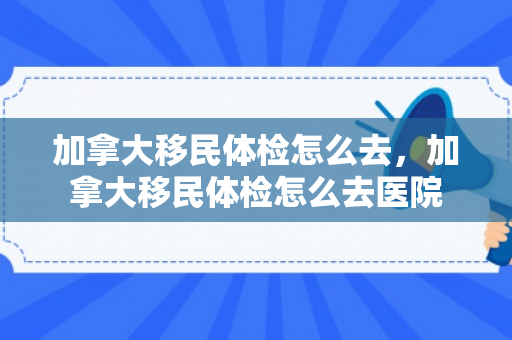 加拿大移民体检怎么去，加拿大移民体检怎么去医院