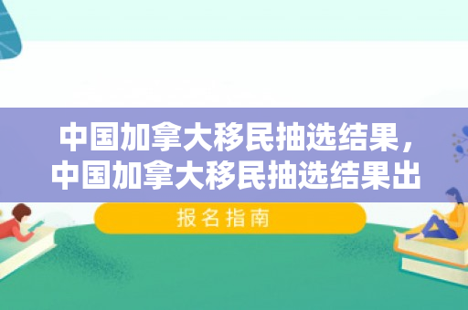 中国加拿大移民抽选结果，中国加拿大移民抽选结果出来了吗