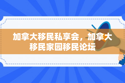 加拿大移民私享会，加拿大移民家园移民论坛
