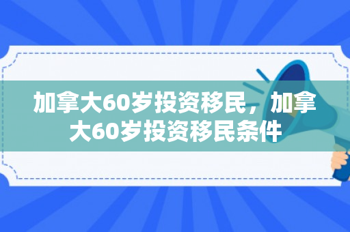 加拿大60岁投资移民，加拿大60岁投资移民条件