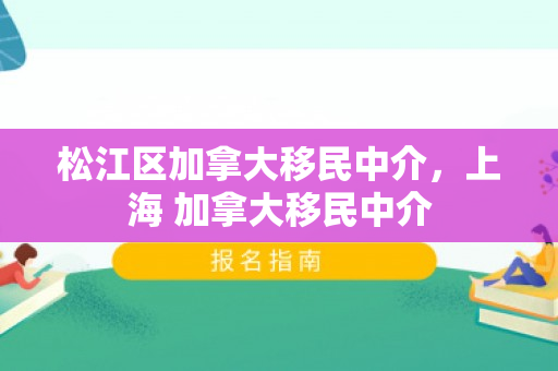 松江区加拿大移民中介，上海 加拿大移民中介