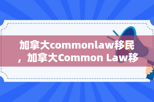 加拿大commonlaw移民，加拿大Common Law移民，探索其路径与挑战