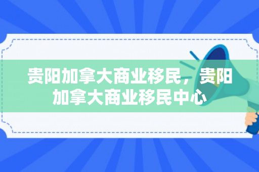 贵阳加拿大商业移民，贵阳加拿大商业移民中心