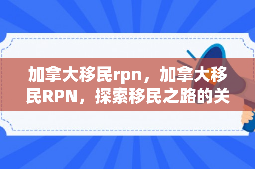加拿大移民rpn，加拿大移民RPN，探索移民之路的关键角色