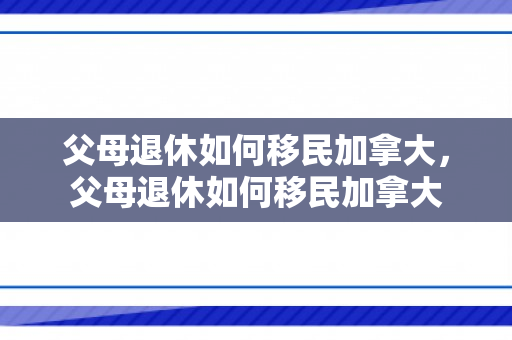 父母退休如何移民加拿大，父母退休如何移民加拿大