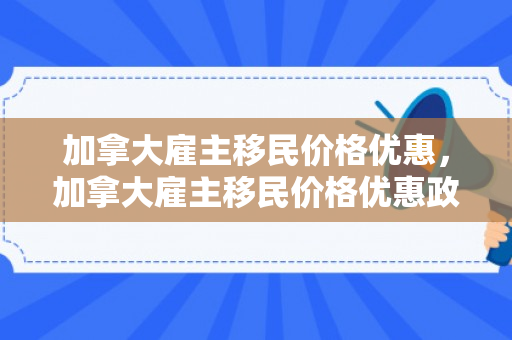 加拿大雇主移民价格优惠，加拿大雇主移民价格优惠政策
