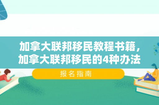 加拿大联邦移民教程书籍，加拿大联邦移民的4种办法