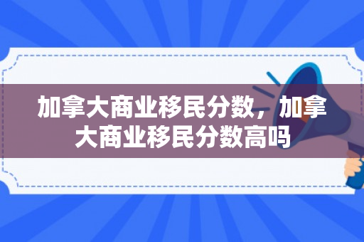 加拿大商业移民分数，加拿大商业移民分数高吗