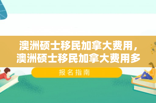 澳洲硕士移民加拿大费用，澳洲硕士移民加拿大费用多少