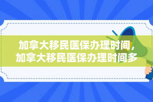 加拿大移民医保办理时间，加拿大移民医保办理时间多久