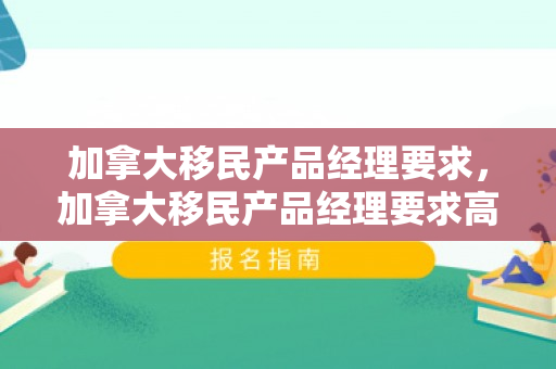 加拿大移民产品经理要求，加拿大移民产品经理要求高吗