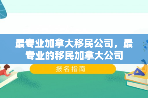 最专业加拿大移民公司，最专业的移民加拿大公司