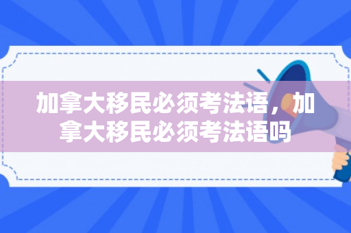 加拿大移民必须考法语，加拿大移民必须考法语吗