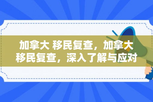 加拿大 移民复查，加拿大移民复查，深入了解与应对之道