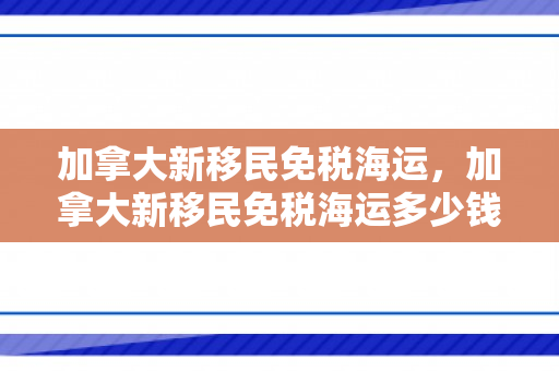 加拿大新移民免税海运，加拿大新移民免税海运多少钱
