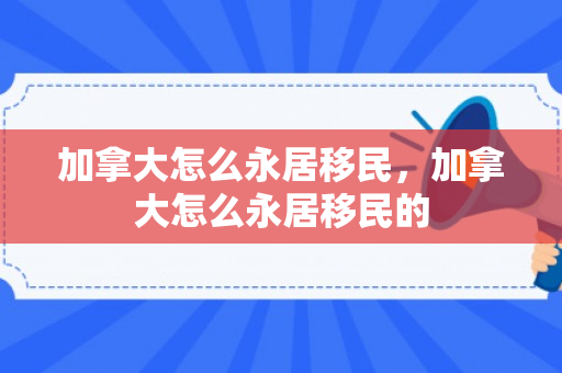 加拿大怎么永居移民，加拿大怎么永居移民的