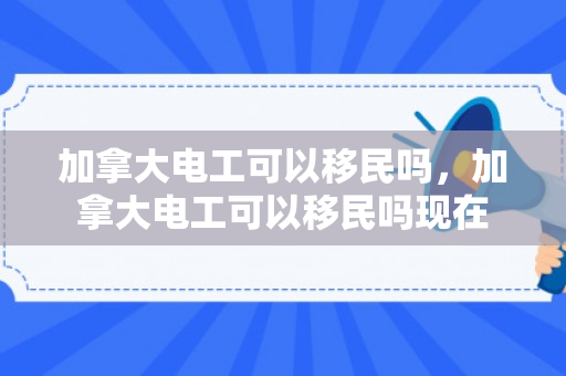 加拿大电工可以移民吗，加拿大电工可以移民吗现在