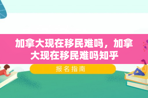 加拿大现在移民难吗，加拿大现在移民难吗知乎