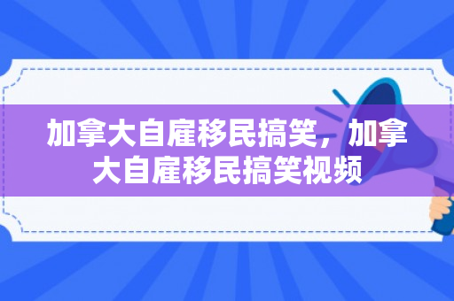 加拿大自雇移民搞笑，加拿大自雇移民搞笑视频