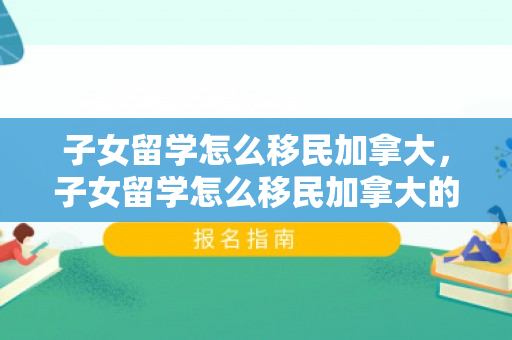 子女留学怎么移民加拿大，子女留学怎么移民加拿大的