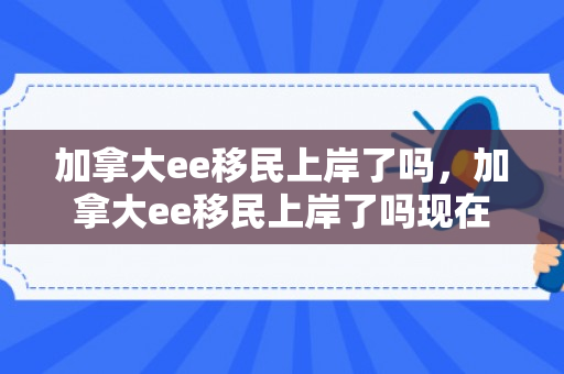 加拿大ee移民上岸了吗，加拿大ee移民上岸了吗现在