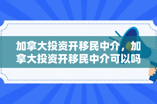 加拿大投资开移民中介，加拿大投资开移民中介可以吗