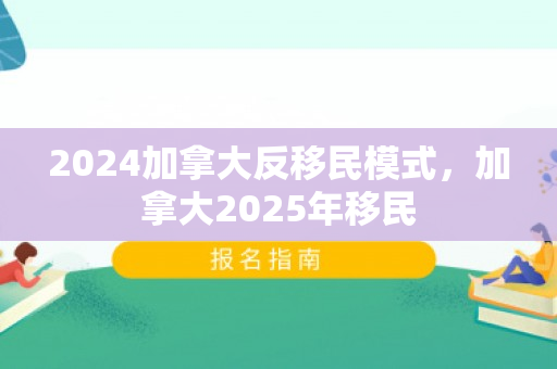 2024加拿大反移民模式，加拿大2025年移民
